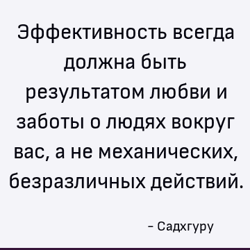 Эффективность всегда должна быть результатом любви и заботы о людях вокруг вас, а не механических, безразличных действий