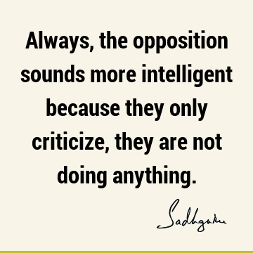 Always, the opposition sounds more intelligent because they only criticize, they are not doing
