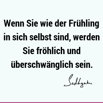 Wenn Sie wie der Frühling in sich selbst sind, werden Sie fröhlich und überschwänglich