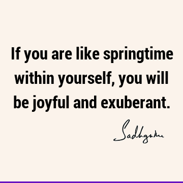 If you are like springtime within yourself, you will be joyful and