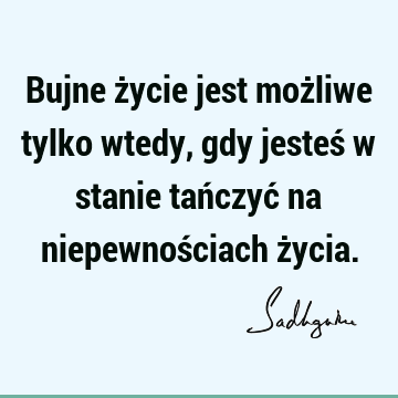 Bujne życie jest możliwe tylko wtedy, gdy jesteś w stanie tańczyć na niepewnościach ż