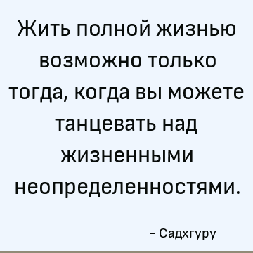 Жить полной жизнью возможно только тогда, когда вы можете танцевать над жизненными неопределенностями