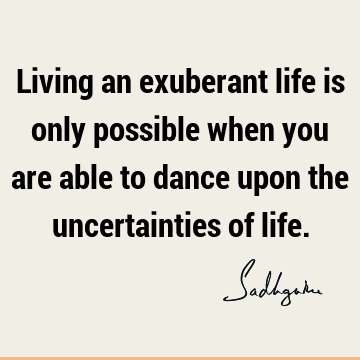 Living an exuberant life is only possible when you are able to dance upon the uncertainties of