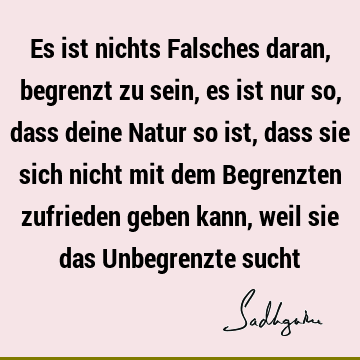 Es ist nichts Falsches daran, begrenzt zu sein, es ist nur so, dass deine Natur so ist, dass sie sich nicht mit dem Begrenzten zufrieden geben kann, weil sie