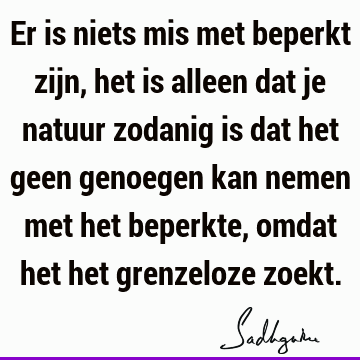 Er is niets mis met beperkt zijn, het is alleen dat je natuur zodanig is dat het geen genoegen kan nemen met het beperkte, omdat het het grenzeloze