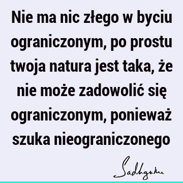 Nie ma nic złego w byciu ograniczonym, po prostu twoja natura jest taka, że nie może zadowolić się ograniczonym, ponieważ szuka