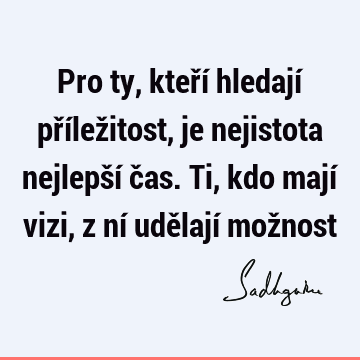 Pro ty, kteří hledají příležitost, je nejistota nejlepší čas. Ti, kdo mají vizi, z ní udělají mož