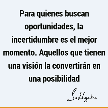 Para quienes buscan oportunidades, la incertidumbre es el mejor momento. Aquellos que tienen una visión la convertirán en una