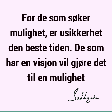 For de som søker mulighet, er usikkerhet den beste tiden. De som har en visjon vil gjøre det til en