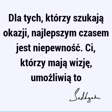 Dla tych, którzy szukają okazji, najlepszym czasem jest niepewność. Ci, którzy mają wizję, umożliwią