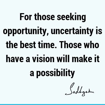 For those seeking opportunity, uncertainty is the best time. Those who have a vision will make it a