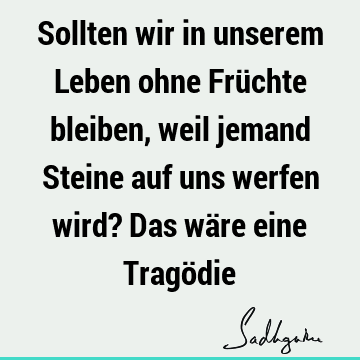 Sollten wir in unserem Leben ohne Früchte bleiben, weil jemand Steine auf uns werfen wird? Das wäre eine Tragö