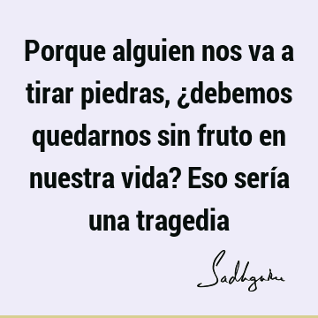 Porque alguien nos va a tirar piedras, ¿debemos quedarnos sin fruto en nuestra vida? Eso sería una