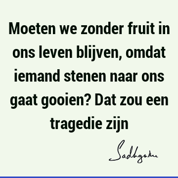 Moeten we zonder fruit in ons leven blijven, omdat iemand stenen naar ons gaat gooien? Dat zou een tragedie