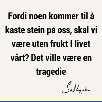 Fordi noen kommer til å kaste stein på oss, skal vi være uten frukt i livet vårt? Det ville være en