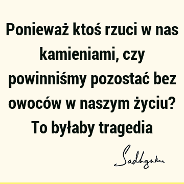 Ponieważ ktoś rzuci w nas kamieniami, czy powinniśmy pozostać bez owoców w naszym życiu? To byłaby