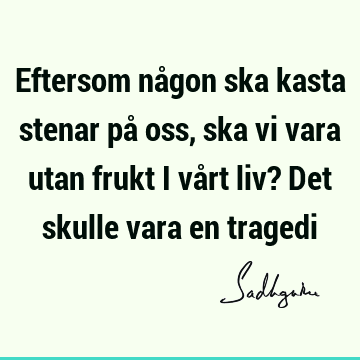 Eftersom någon ska kasta stenar på oss, ska vi vara utan frukt i vårt liv? Det skulle vara en