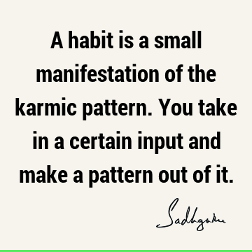 A habit is a small manifestation of the karmic pattern. You take in a certain input and make a pattern out of