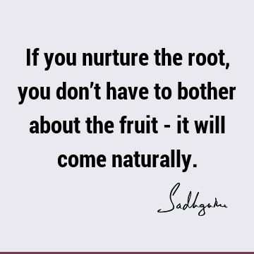 If you nurture the root, you don’t have to bother about the fruit - it will come