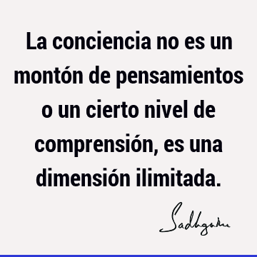 La conciencia no es un montón de pensamientos o un cierto nivel de comprensión, es una dimensión