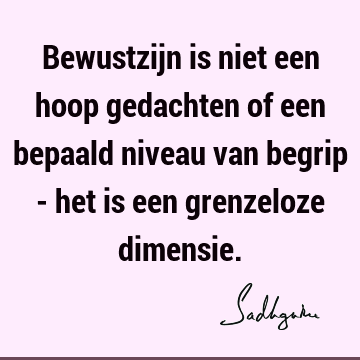 Bewustzijn is niet een hoop gedachten of een bepaald niveau van begrip - het is een grenzeloze