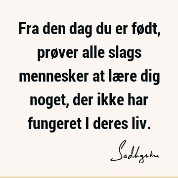 Fra den dag du er født, prøver alle slags mennesker at lære dig noget, der ikke har fungeret i deres