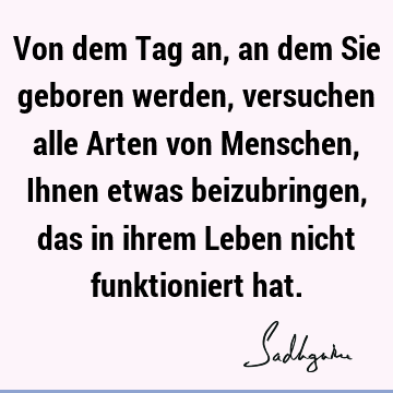 Von dem Tag an, an dem Sie geboren werden, versuchen alle Arten von Menschen, Ihnen etwas beizubringen, das in ihrem Leben nicht funktioniert