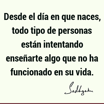 Desde el día en que naces, todo tipo de personas están intentando enseñarte algo que no ha funcionado en su