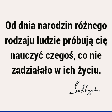 Od dnia narodzin różnego rodzaju ludzie próbują cię nauczyć czegoś, co nie zadziałało w ich ż