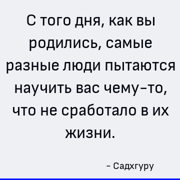 С того дня, как вы родились, самые разные люди пытаются научить вас чему-то, что не сработало в их жизни
