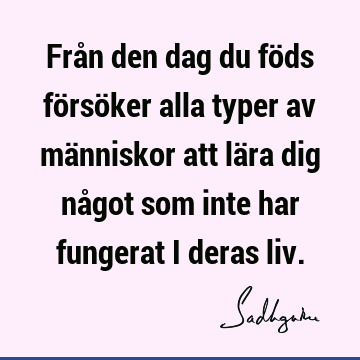 Från den dag du föds försöker alla typer av människor att lära dig något som inte har fungerat i deras