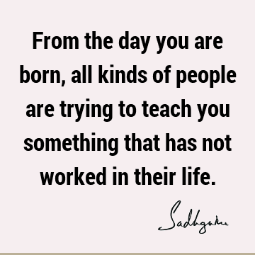 From the day you are born, all kinds of people are trying to teach you something that has not worked in their
