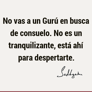 No vas a un Gurú en busca de consuelo. No es un tranquilizante, está ahí para