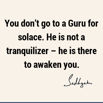 You don’t go to a Guru for solace. He is not a tranquilizer – he is there to awaken