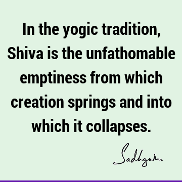In the yogic tradition, Shiva is the unfathomable emptiness from which creation springs and into which it