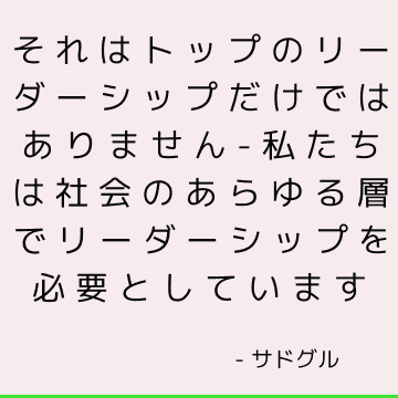 それはトップのリーダーシップだけではありません-私たちは社会のあらゆる層でリーダーシップを必要としています