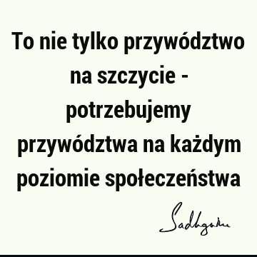 To nie tylko przywództwo na szczycie - potrzebujemy przywództwa na każdym poziomie społeczeń