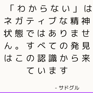 「わからない」はネガティブな精神状態ではありません。 すべての発見はこの認識から来ています