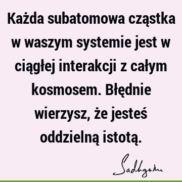 Każda subatomowa cząstka w waszym systemie jest w ciągłej interakcji z całym kosmosem. Błędnie wierzysz, że jesteś oddzielną istotą