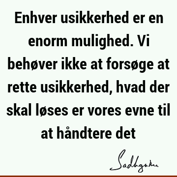 Enhver usikkerhed er en enorm mulighed. Vi behøver ikke at forsøge at rette usikkerhed, hvad der skal løses er vores evne til at håndtere