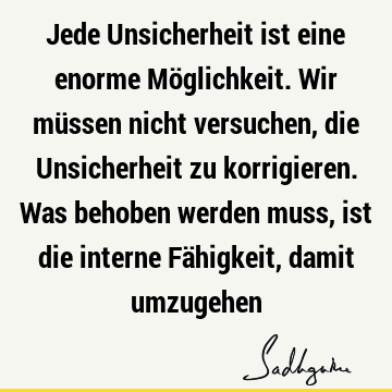 Jede Unsicherheit ist eine enorme Möglichkeit. Wir müssen nicht versuchen, die Unsicherheit zu korrigieren. Was behoben werden muss, ist die interne Fähigkeit,