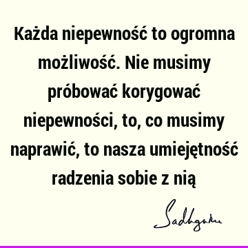 Każda niepewność to ogromna możliwość. Nie musimy próbować korygować niepewności, to, co musimy naprawić, to nasza umiejętność radzenia sobie z nią