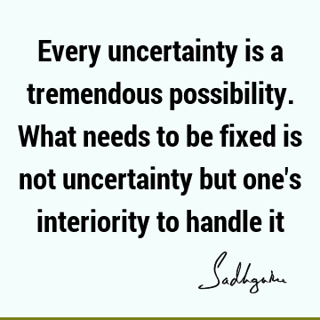 Every uncertainty is a tremendous possibility. What needs to be fixed is not uncertainty but one