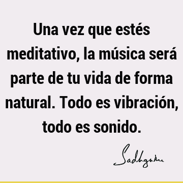 Una vez que estés meditativo, la música será parte de tu vida de forma natural. Todo es vibración, todo es