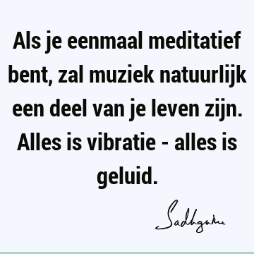 Als je eenmaal meditatief bent, zal muziek natuurlijk een deel van je leven zijn. Alles is vibratie - alles is