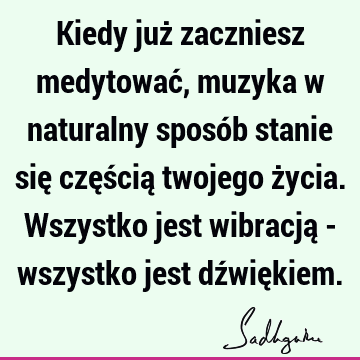 Kiedy już zaczniesz medytować, muzyka w naturalny sposób stanie się częścią twojego życia. Wszystko jest wibracją - wszystko jest dźwię