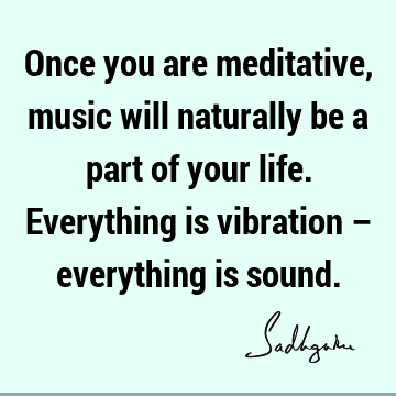Once you are meditative, music will naturally be a part of your life. Everything is vibration – everything is