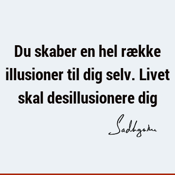 Du skaber en hel række illusioner til dig selv. Livet skal desillusionere