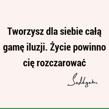 Tworzysz dla siebie całą gamę iluzji. Życie powinno cię rozczarować