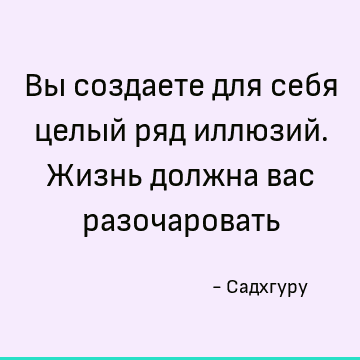 Вы создаете для себя целый ряд иллюзий. Жизнь должна вас разочаровать